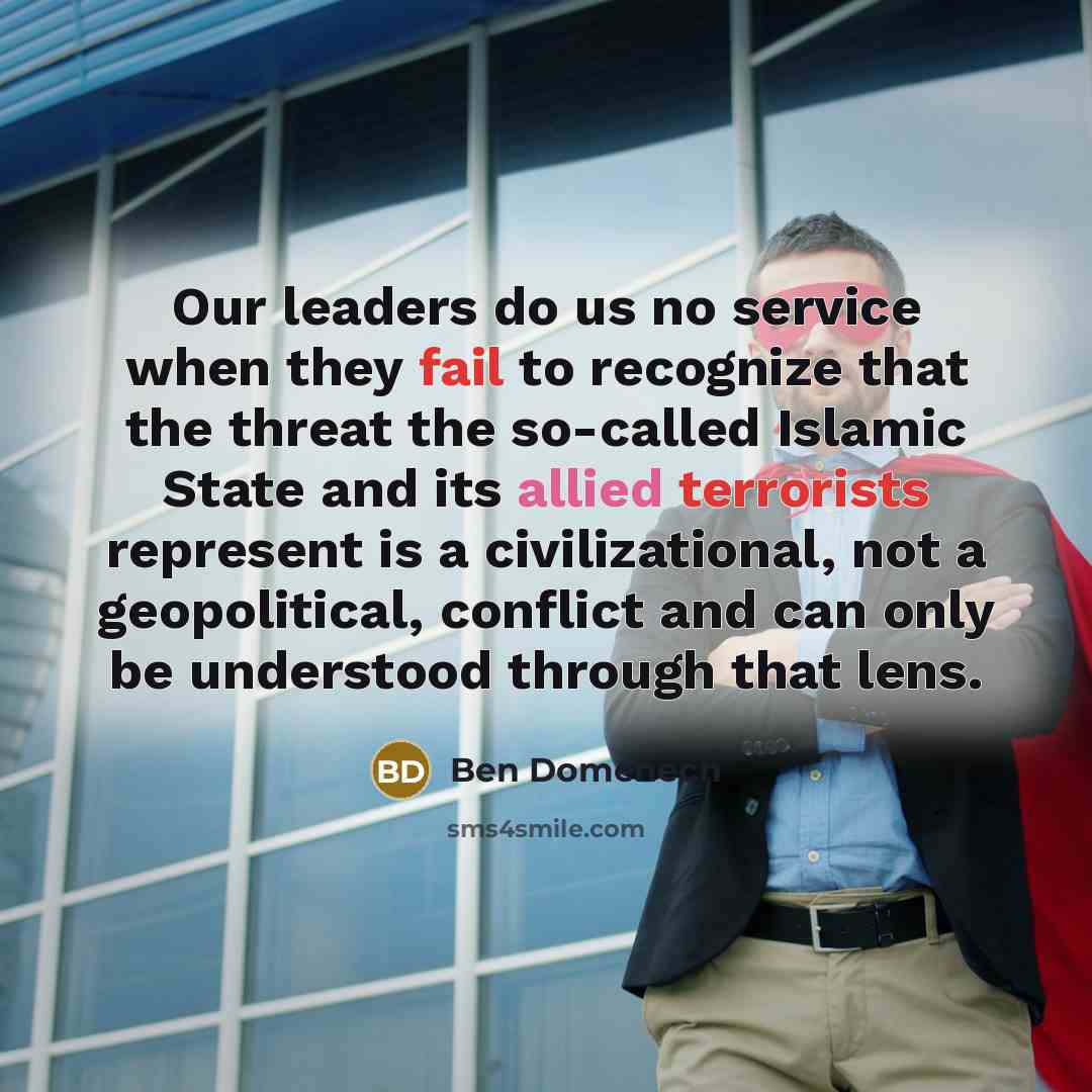 “Our leaders do us no service when they fail to recognize that the threat the so-called Islamic State and its allied terrorists represent is a civilizational, not a geopolitical, conflict and can only be understood through that lens.” quote by Ben Domenech