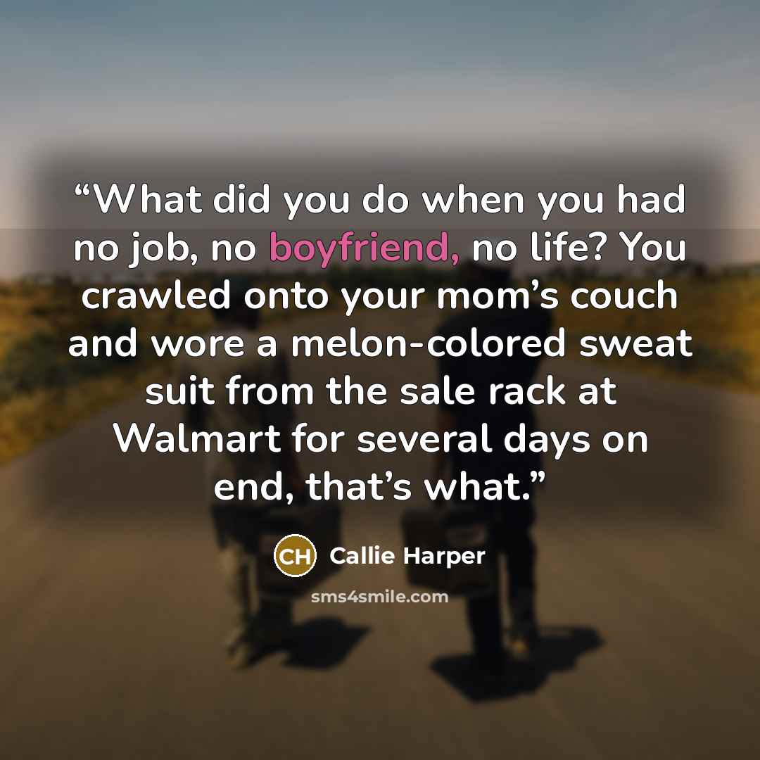 “What did you do when you had no job, no boyfriend, no life? You crawled onto your mom’s couch and wore a melon-colored sweat suit from the sale rack at Walmart for several days on end, that’s what.” quote by Callie Harper