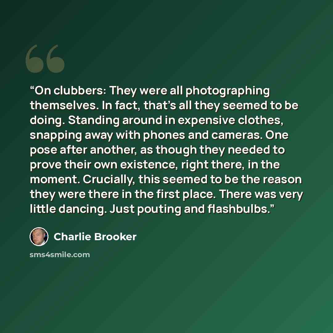 “On clubbers: They were all photographing themselves. In fact, that's all they seemed to be doing. Standing around in expensive clothes, snapping away with phones and cameras. One pose after another, as though they needed to prove their own existence, right there, in the moment. Crucially, this…” quote by Charlie Brooker