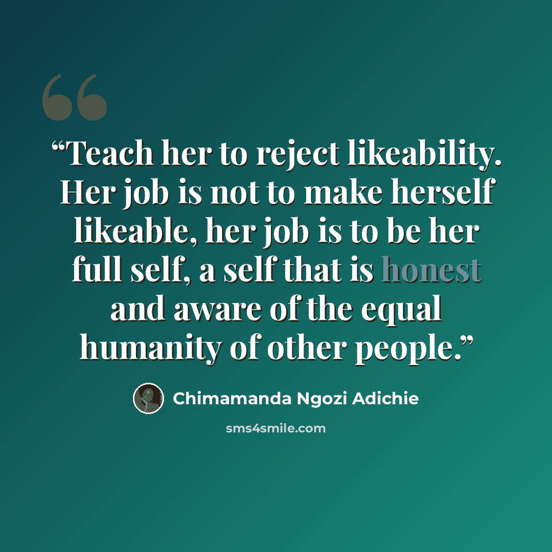 “Teach her to reject likeability. Her job is not to make herself likeable, her job is to be her full self, a self that is honest and aware of the equal humanity of other people.” quote by Chimamanda Ngozi Adichie