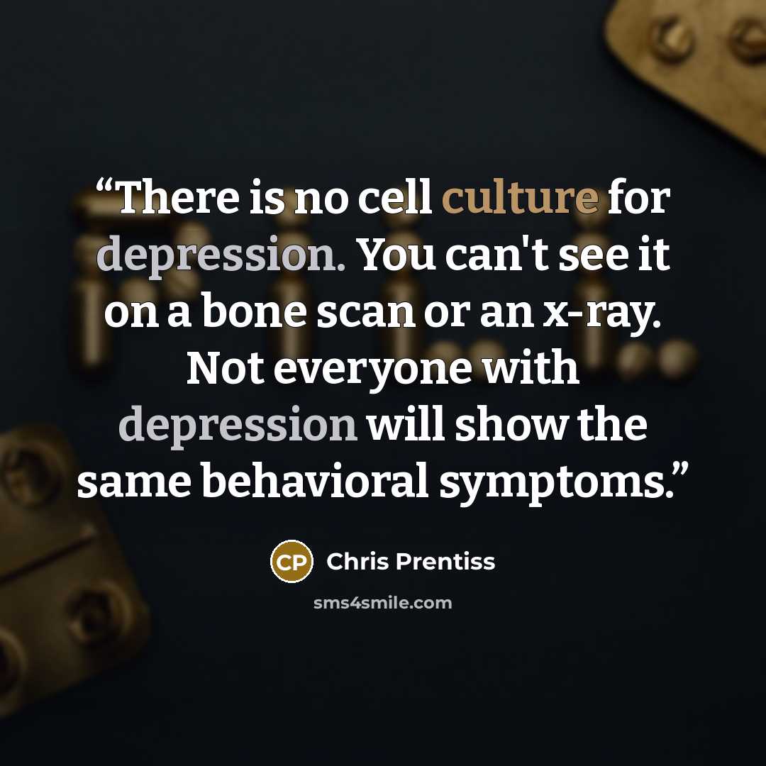 “There is no cell culture for depression. You can't see it on a bone scan or an x-ray. Not everyone with depression will show the same behavioral symptoms.” quote by Chris Prentiss