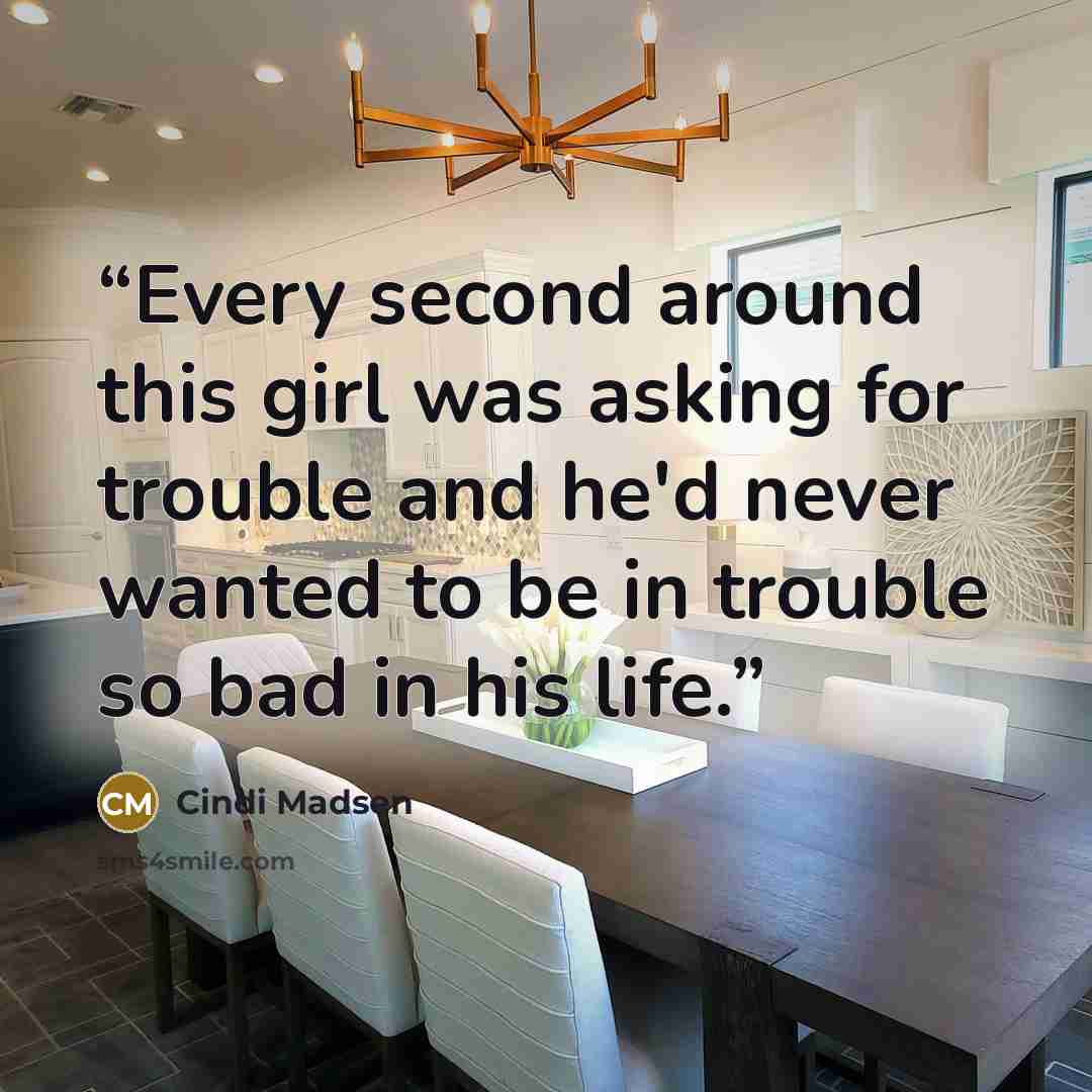 “Every second around this girl was asking for trouble and he'd never wanted to be in trouble so bad in his life.” quote by Cindi Madsen