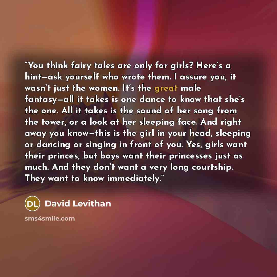 “You think fairy tales are only for girls? Here’s a hint—ask yourself who wrote them. I assure you, it wasn’t just the women. It’s the great male fantasy—all it takes is one dance to know that she’s the one. All it takes is the sound of her song from the tower, or a look at her sleeping face. And…” quote by David Levithan