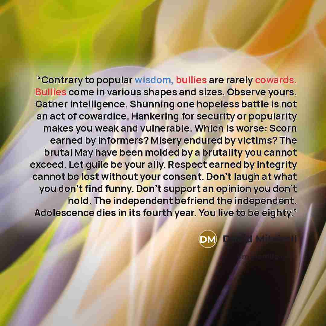 “Contrary to popular wisdom, bullies are rarely cowards. Bullies come in various shapes and sizes. Observe yours. Gather intelligence. Shunning one hopeless battle is not an act of cowardice. Hankering for security or popularity makes you weak and vulnerable. Which is worse: Scorn earned by…” quote by David Mitchell