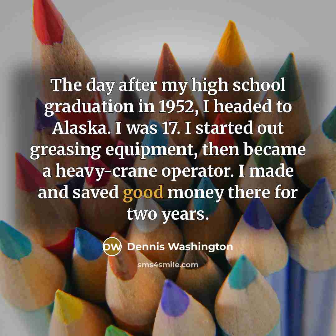 “The day after my high school graduation in 1952, I headed to Alaska. I was 17. I started out greasing equipment, then became a heavy-crane operator. I made and saved good money there for two years.” quote by Dennis Washington