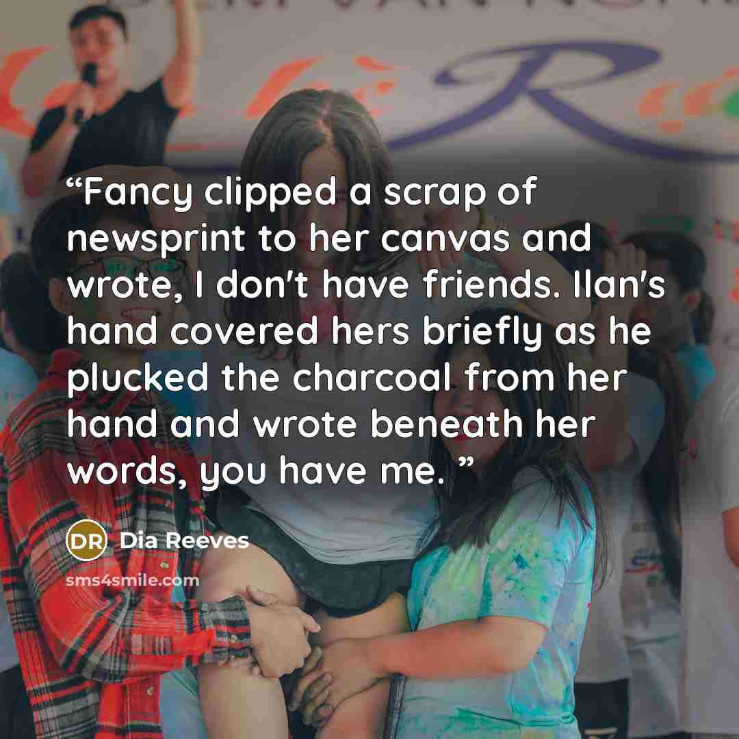“Fancy clipped a scrap of newsprint to her canvas and wrote, I don't have friends. Ilan's hand covered hers briefly as he plucked the charcoal from her hand and wrote beneath her words, you have me.” quote by Dia Reeves