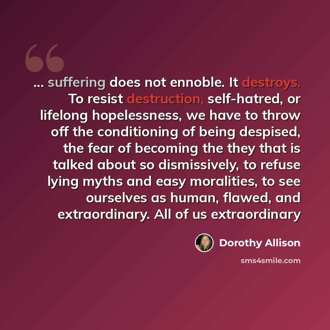 “... suffering does not ennoble. It destroys. To resist destruction, self-hatred, or lifelong hopelessness, we have to throw off the conditioning of being despised, the fear of becoming the they that is talked about so dismissively, to refuse lying myths and easy moralities, to see ourselves as…” quote by Dorothy Allison