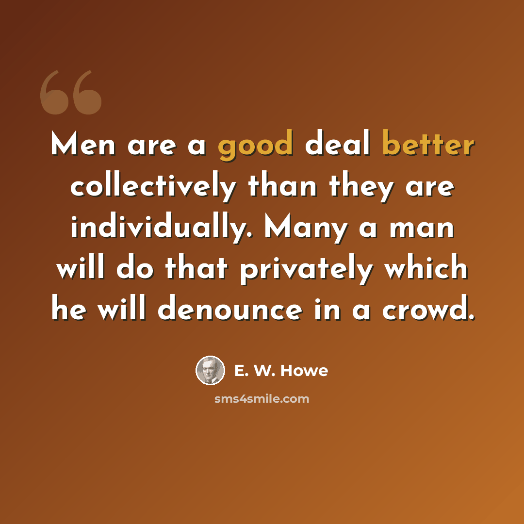 “Men are a good deal better collectively than they are individually. Many a man will do that privately which he will denounce in a crowd.” quote by E. W. Howe