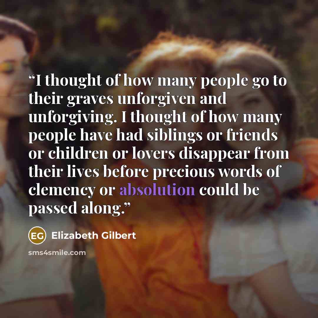 “I thought of how many people go to their graves unforgiven and unforgiving. I thought of how many people have had siblings or friends or children or lovers disappear from their lives before precious words of clemency or absolution could be passed along.” quote by Elizabeth Gilbert