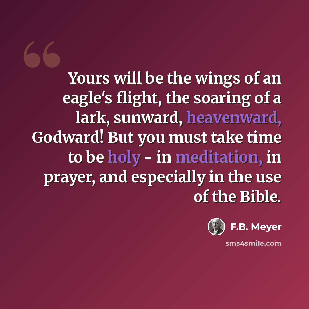 “Yours will be the wings of an eagle's flight, the soaring of a lark, sunward, heavenward, Godward! But you must take time to be holy - in meditation, in prayer, and especially in the use of the Bible.” quote by F.B. Meyer