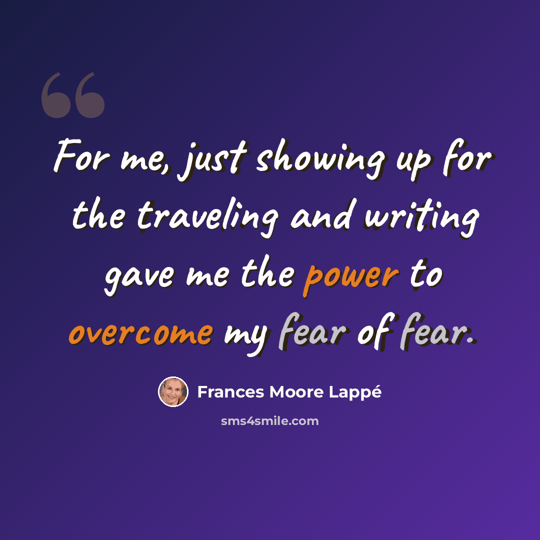 “For me, just showing up for the traveling and writing gave me the power to overcome my fear of fear.” quote by Frances Moore Lappé