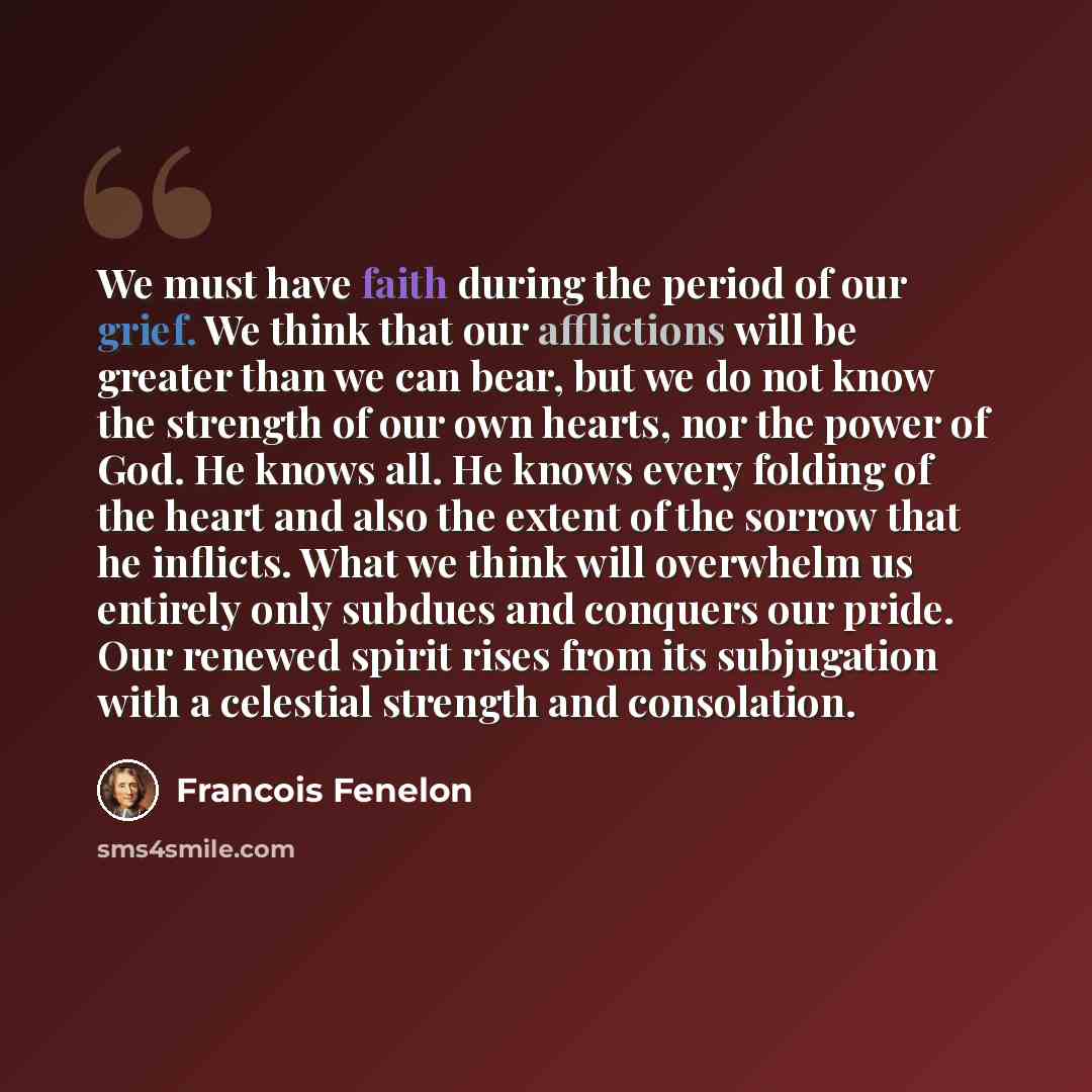 “We must have faith during the period of our grief. We think that our afflictions will be greater than we can bear, but we do not know the strength of our own hearts, nor the power of God. He knows all. He knows every folding of the heart and also the extent of the sorrow that he inflicts. What we…” quote by Francois Fenelon