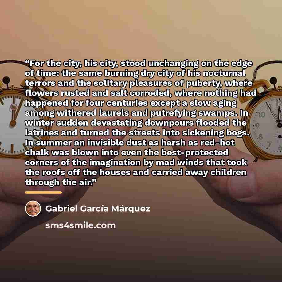 “For the city, his city, stood unchanging on the edge of time: the same burning dry city of his nocturnal terrors and the solitary pleasures of puberty, where flowers rusted and salt corroded, where nothing had happened for four centuries except a slow aging among withered laurels and putrefying…” quote by Gabriel García Márquez
