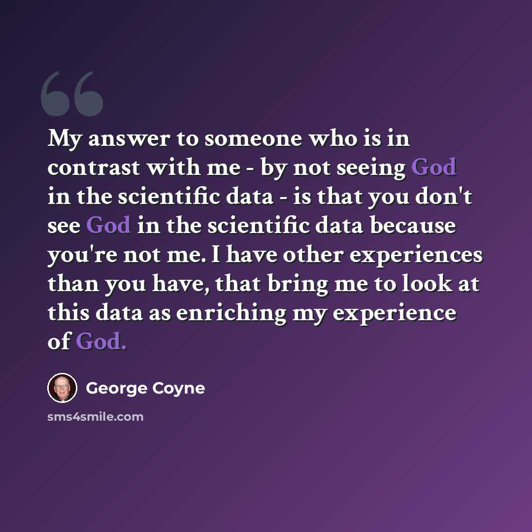 “My answer to someone who is in contrast with me - by not seeing God in the scientific data - is that you don't see God in the scientific data because you're not me. I have other experiences than you have, that bring me to look at this data as enriching my experience of God.” quote by George Coyne
