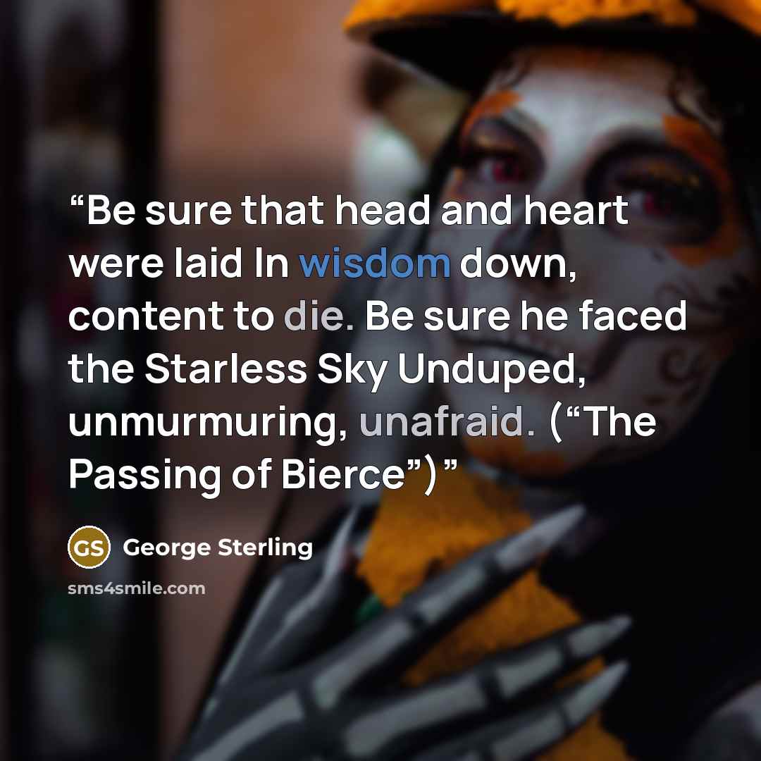 “Be sure that head and heart were laid In wisdom down, content to die. Be sure he faced the Starless Sky Unduped, unmurmuring, unafraid. (“The Passing of Bierce”)” quote by George Sterling