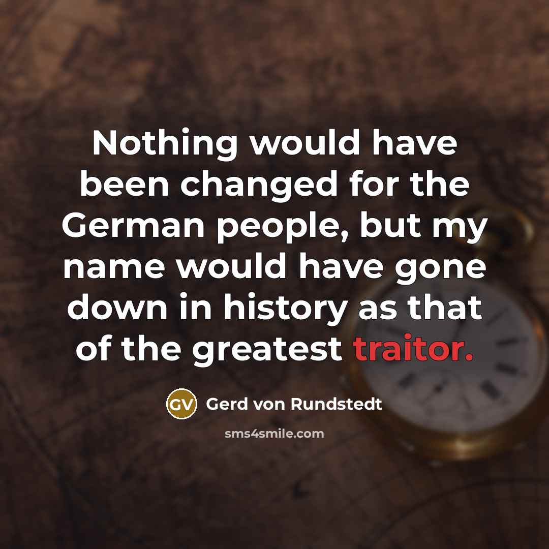 “Nothing would have been changed for the German people, but my name would have gone down in history as that of the greatest traitor.” quote by Gerd von Rundstedt