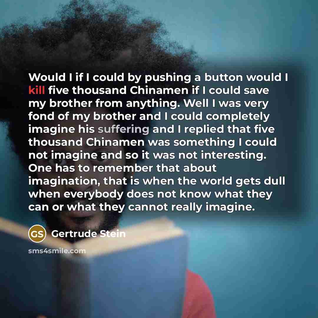 “Would I if I could by pushing a button would I kill five thousand Chinamen if I could save my brother from anything. Well I was very fond of my brother and I could completely imagine his suffering and I replied that five thousand Chinamen was something I could not imagine and so it was not…” quote by Gertrude Stein
