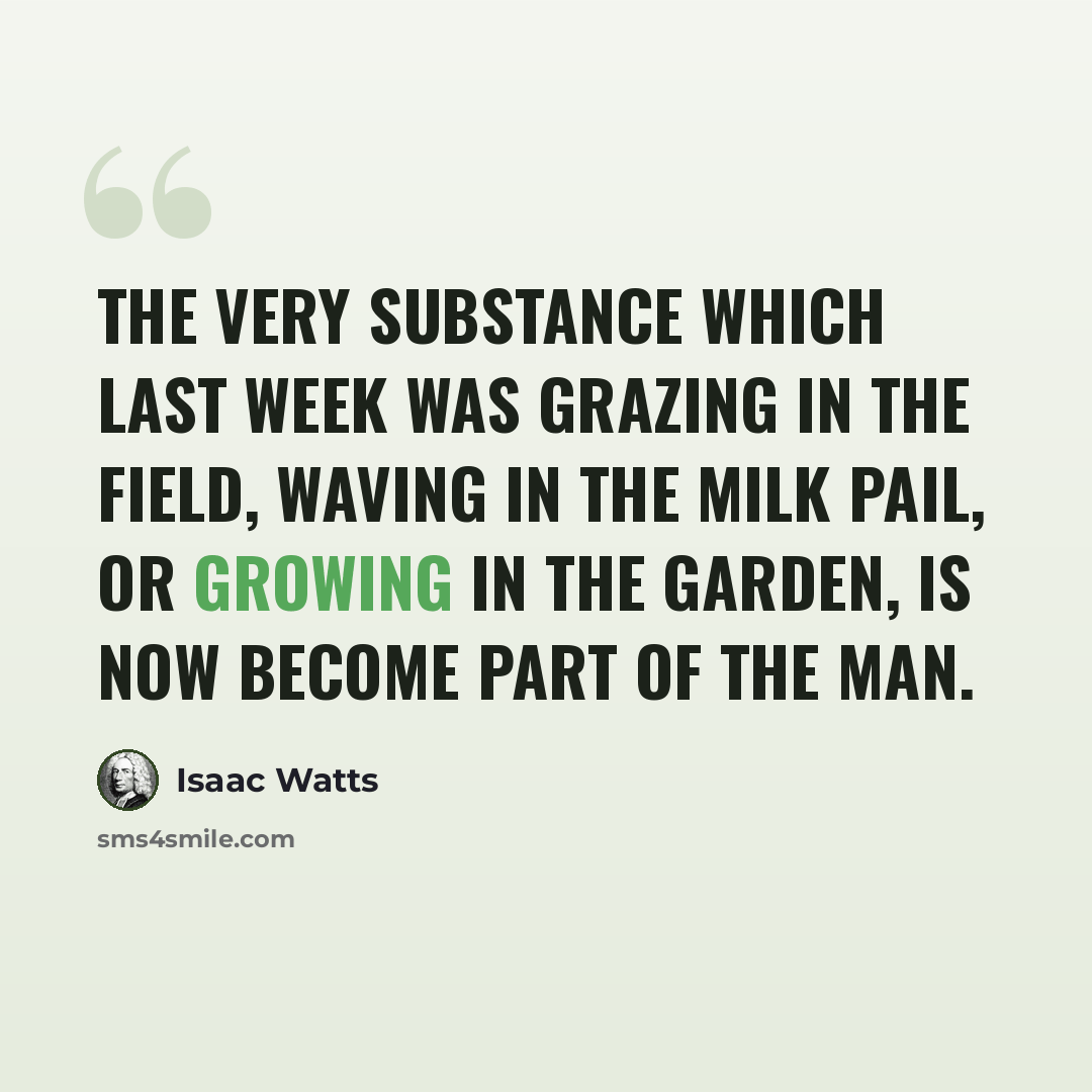 “The very substance which last week was grazing in the field, waving in the milk pail, or growing in the garden, is now become part of the man.” quote by Isaac Watts