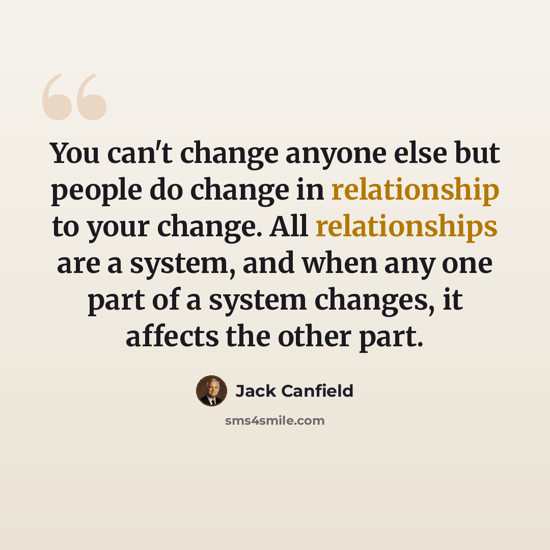 “You can't change anyone else but people do change in relationship to your change. All relationships are a system, and when any one part of a system changes, it affects the other part.” quote by Jack Canfield
