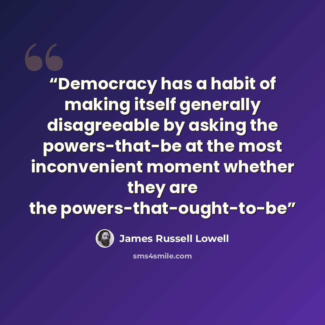 “Democracy has a habit of making itself generally disagreeable by asking the powers-that-be at the most inconvenient moment whether they are the powers-that-ought-to-be” quote by James Russell Lowell