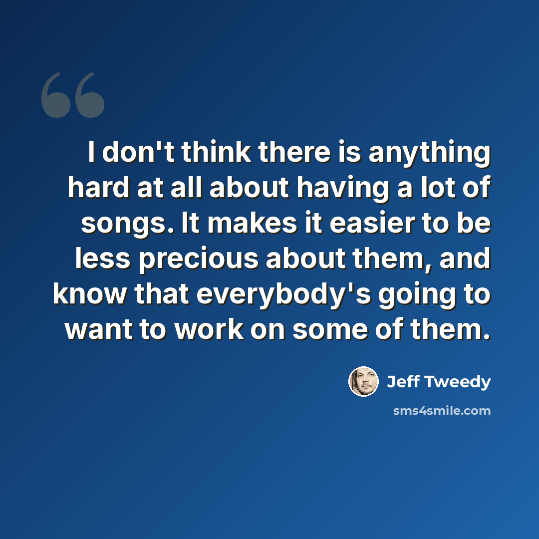 “I don't think there is anything hard at all about having a lot of songs. It makes it easier to be less precious about them, and know that everybody's going to want to work on some of them.” quote by Jeff Tweedy