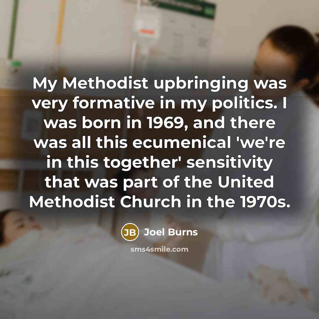 “My Methodist upbringing was very formative in my politics. I was born in 1969, and there was all this ecumenical 'we're in this together' sensitivity that was part of the United Methodist Church in the 1970s.” quote by Joel Burns