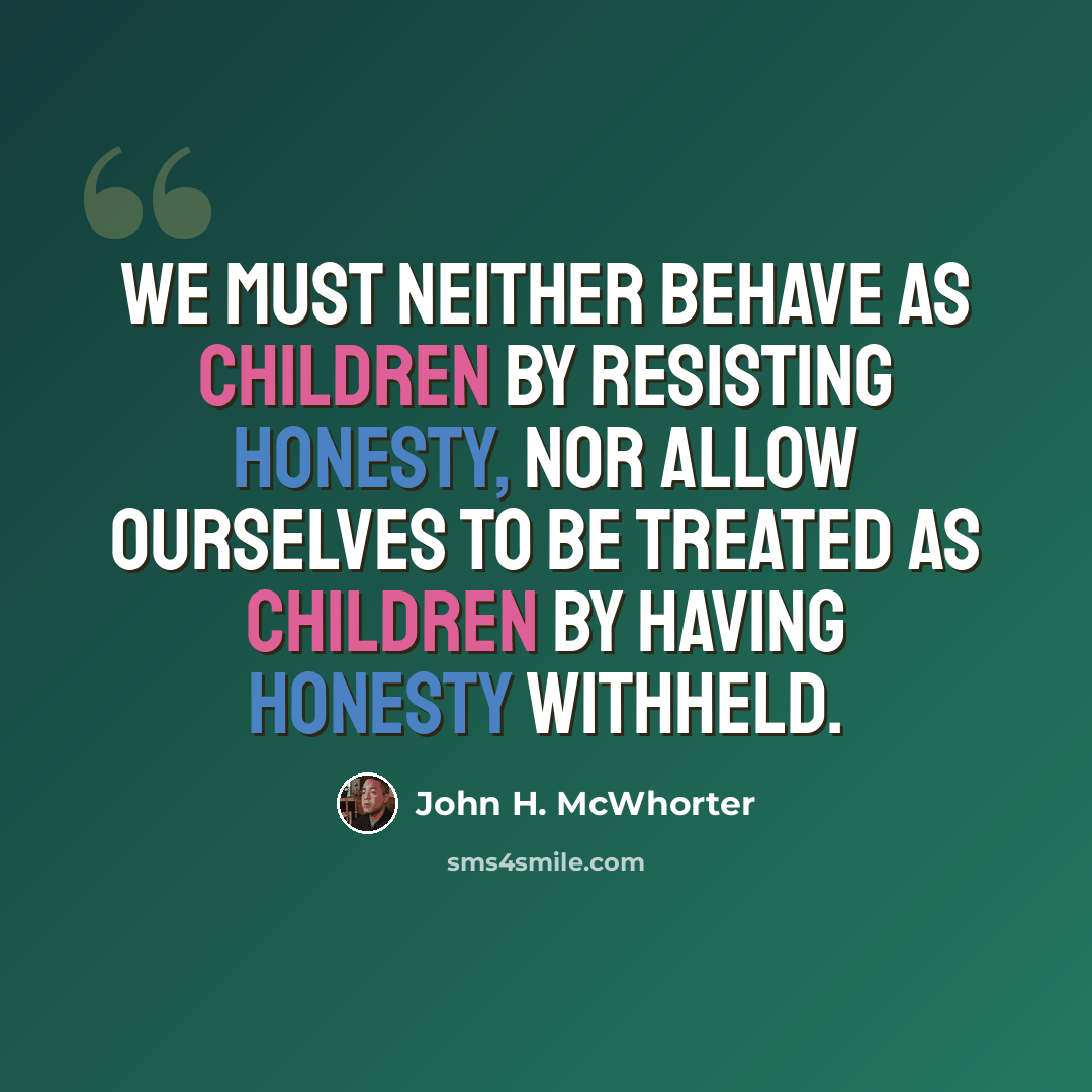 “We must neither behave as children by resisting honesty, nor allow ourselves to be treated as children by having honesty withheld.” quote by John H. McWhorter
