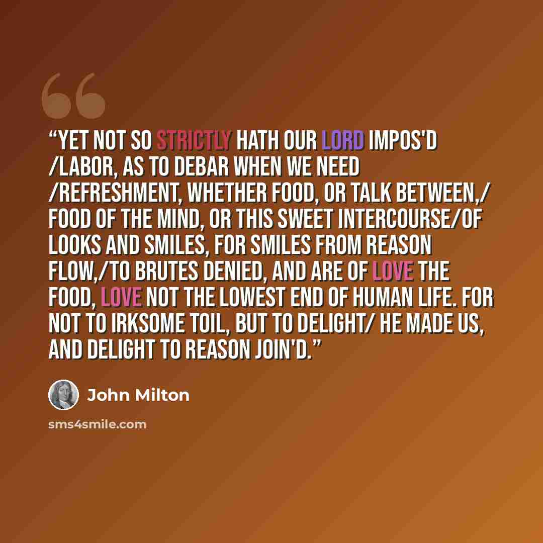 “Yet not so strictly hath our Lord impos'd /Labor, as to debar when we need /Refreshment, whether food, or talk between,/ food of the mind, or this sweet intercourse/Of looks and smiles, for smiles from Reason flow,/To brutes denied, and are of Love the food, Love not the lowest end of human life…” quote by John Milton