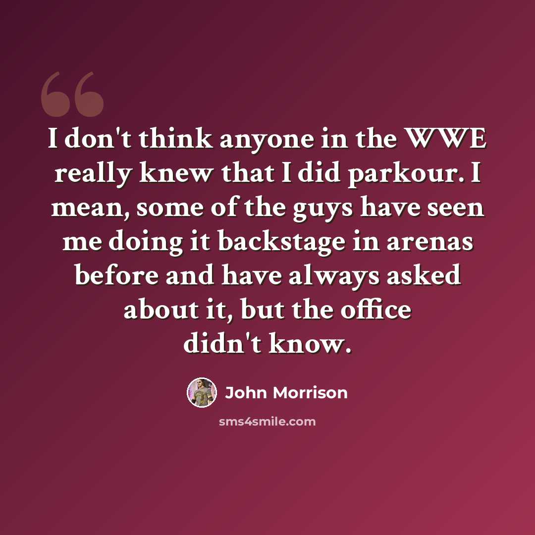 “I don't think anyone in the WWE really knew that I did parkour. I mean, some of the guys have seen me doing it backstage in arenas before and have always asked about it, but the office didn't know.” quote by John Morrison