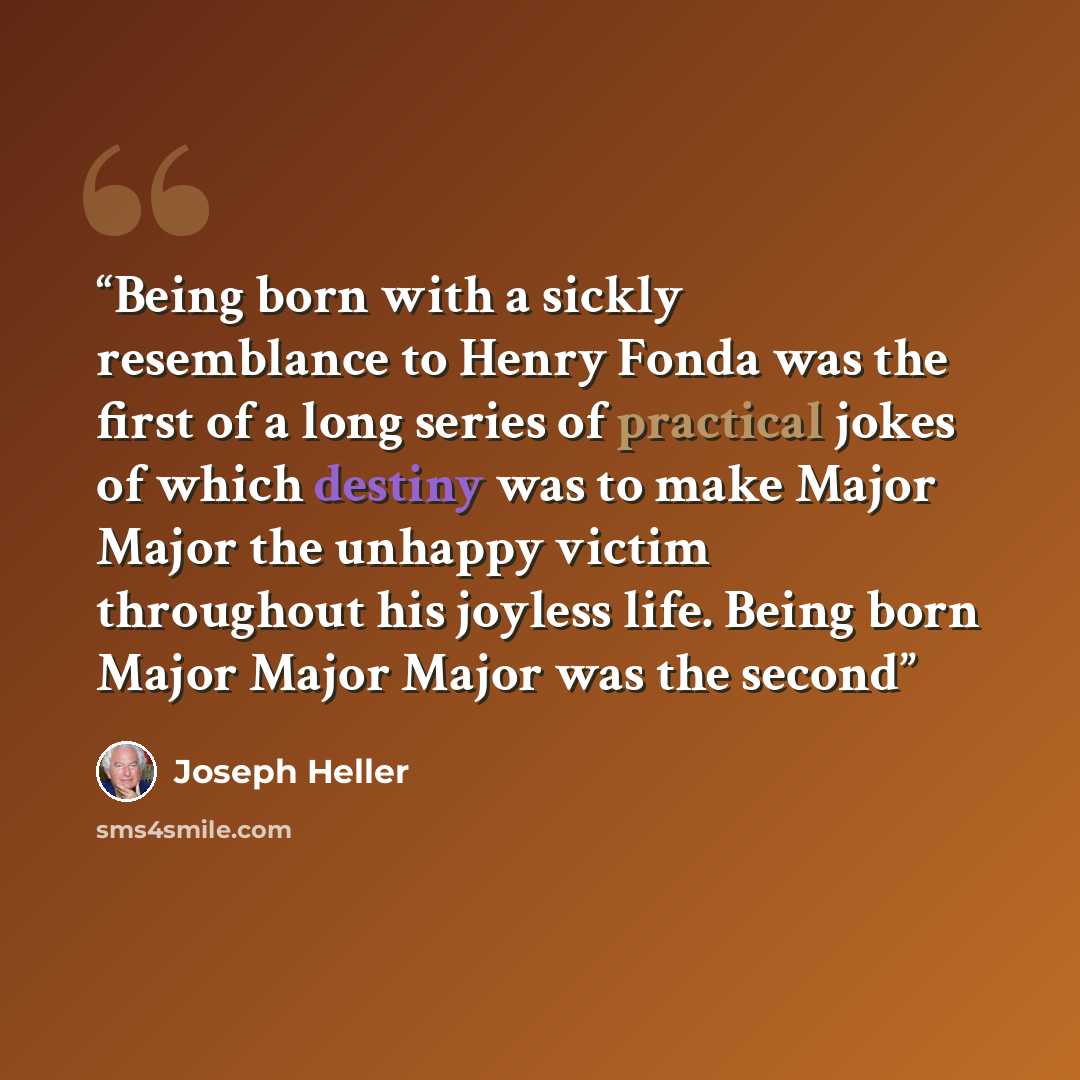 “Being born with a sickly resemblance to Henry Fonda was the first of a long series of practical jokes of which destiny was to make Major Major the unhappy victim throughout his joyless life. Being born Major Major Major was the second” quote by Joseph Heller
