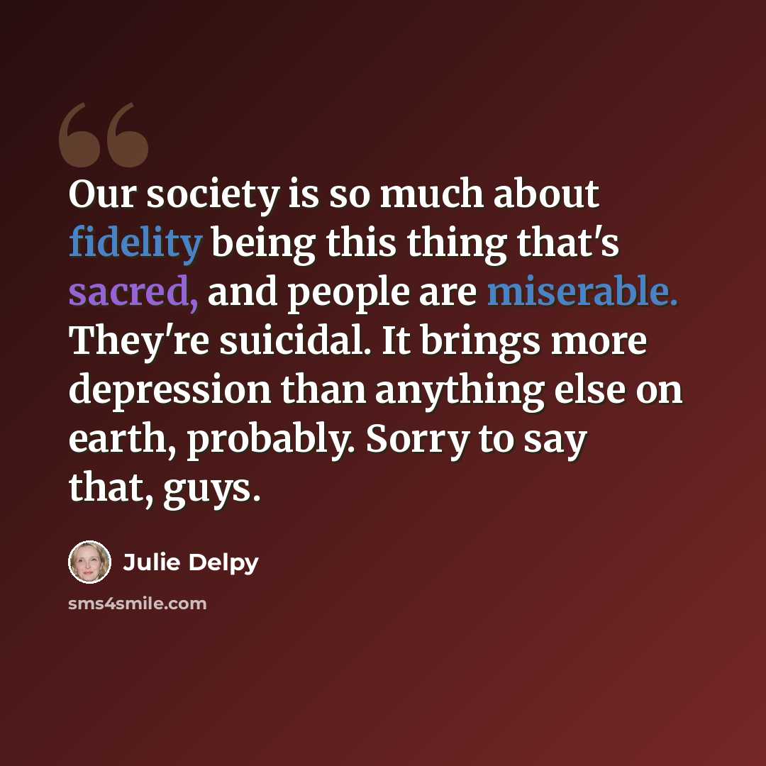 “Our society is so much about fidelity being this thing that's sacred, and people are miserable. They're suicidal. It brings more depression than anything else on earth, probably. Sorry to say that, guys.” quote by Julie Delpy