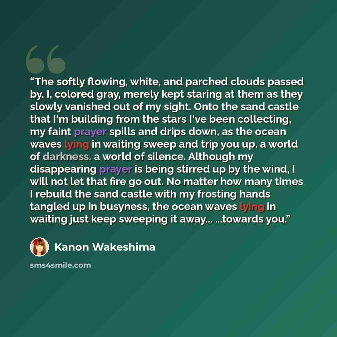 “The softly flowing, white, and parched clouds passed by. I, colored gray, merely kept staring at them as they slowly vanished out of my sight. Onto the sand castle that I'm building from the stars I've been collecting, my faint prayer spills and drips down, as the ocean waves lying in waiting…” quote by Kanon Wakeshima