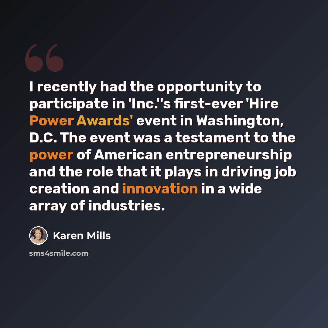 “I recently had the opportunity to participate in 'Inc.''s first-ever 'Hire Power Awards' event in Washington, D.C. The event was a testament to the power of American entrepreneurship and the role that it plays in driving job creation and innovation in a wide array of industries.” quote by Karen Mills