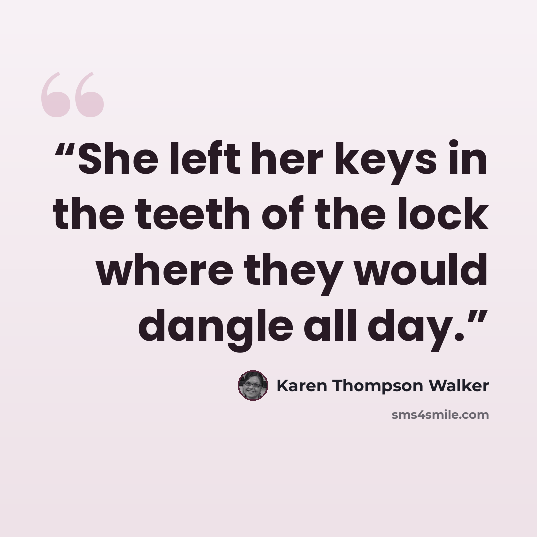 “She left her keys in the teeth of the lock where they would dangle all day.” quote by Karen Thompson Walker