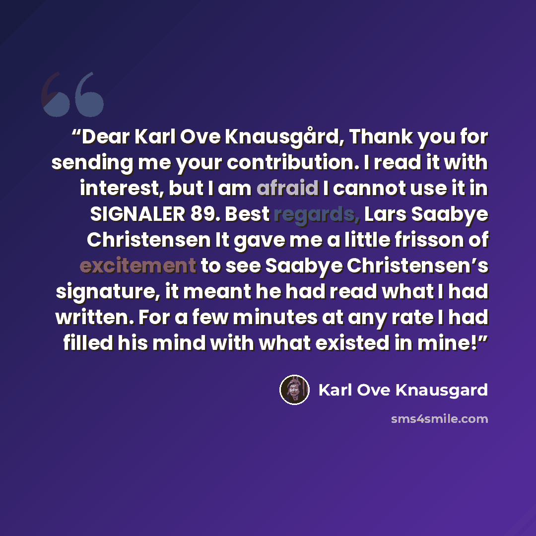 “Dear Karl Ove Knausgård, Thank you for sending me your contribution. I read it with interest, but I am afraid I cannot use it in SIGNALER 89. Best regards, Lars Saabye Christensen It gave me a little frisson of excitement to see Saabye Christensen’s signature, it meant he had read what I had…” quote by Karl Ove Knausgård