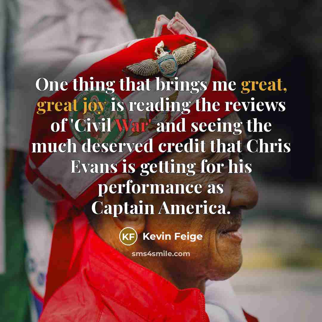 “One thing that brings me great, great joy is reading the reviews of 'Civil War' and seeing the much deserved credit that Chris Evans is getting for his performance as Captain America.” quote by Kevin Feige