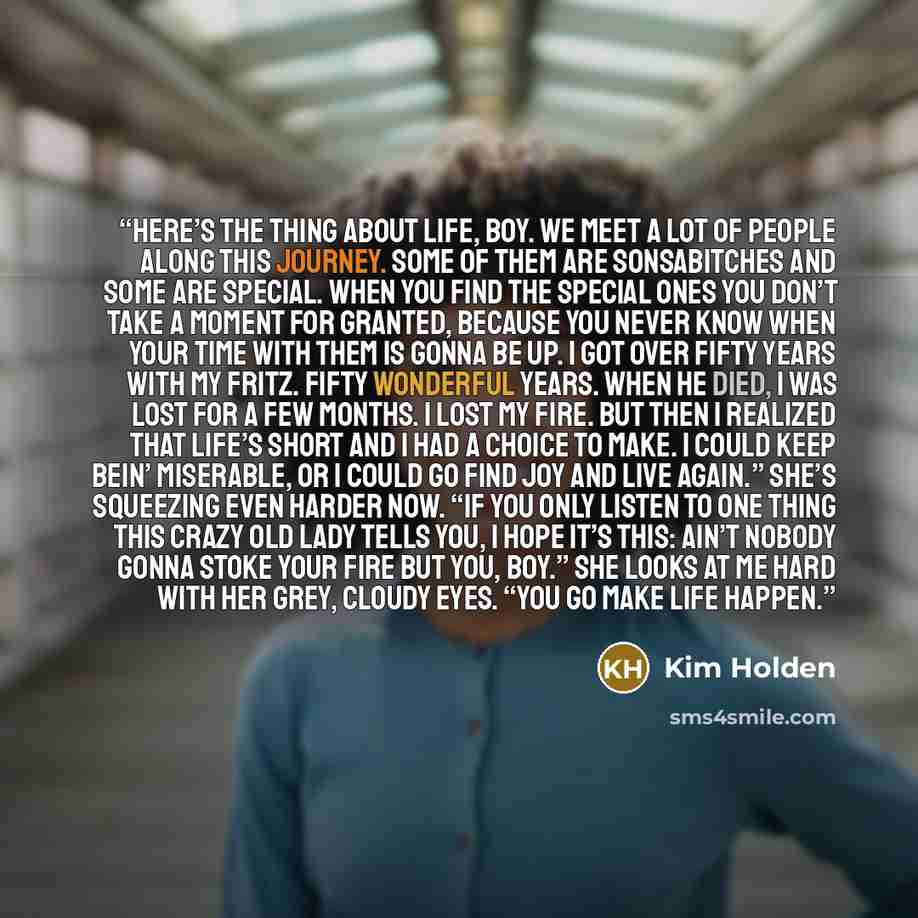 “Here’s the thing about life, boy. We meet a lot of people along this journey. Some of them are sonsabitches and some are special. When you find the special ones you don’t take a moment for granted, because you never know when your time with them is gonna be up. I got over fifty years with my…” quote by Kim Holden