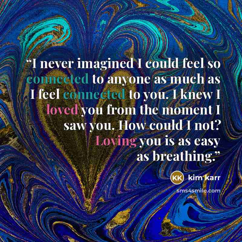 “I never imagined I could feel so connected to anyone as much as I feel connected to you. I knew I loved you from the moment I saw you. How could I not? Loving you is as easy as breathing.” quote by Kim Karr