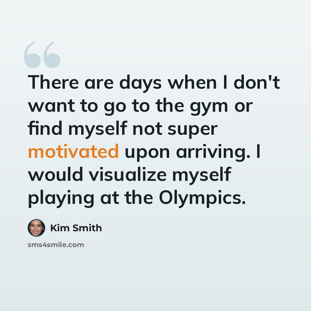 “There are days when I don't want to go to the gym or find myself not super motivated upon arriving. I would visualize myself playing at the Olympics.” quote by Kim Smith