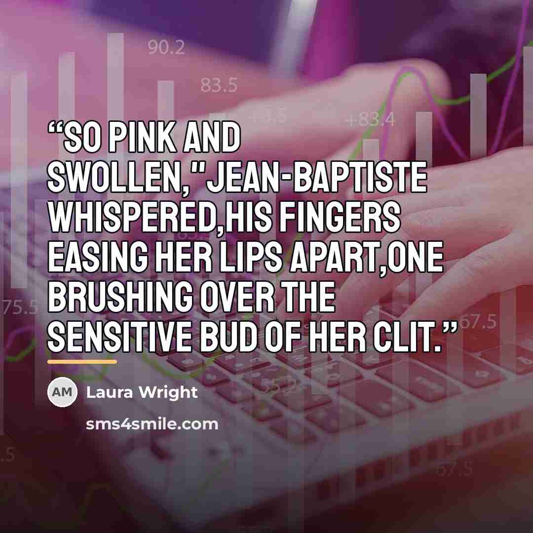 “So pink and swollen,"Jean-Baptiste whispered,his fingers easing her lips apart,one brushing over the sensitive bud of her clit.” quote by Laura Wright