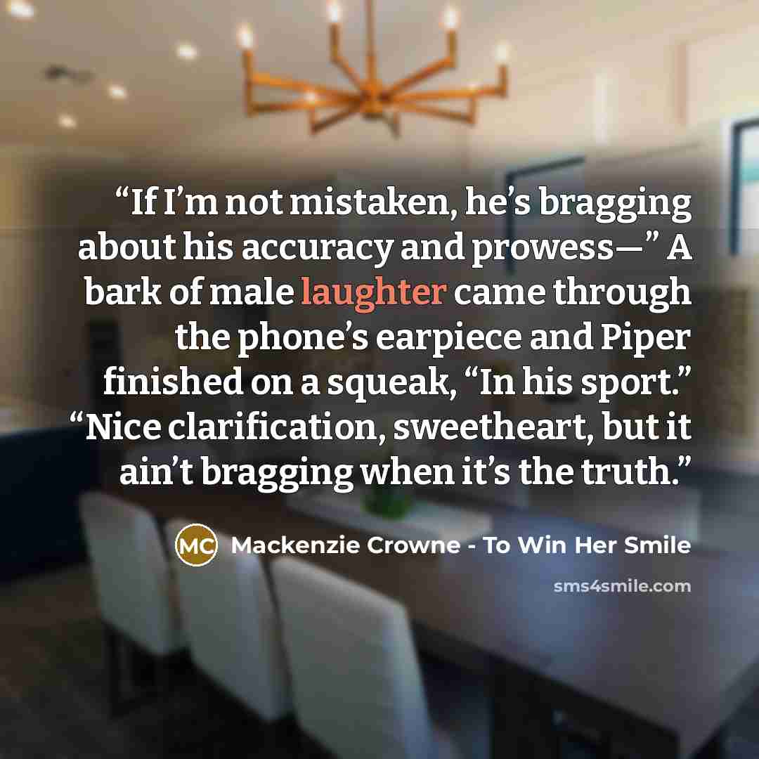 “If I’m not mistaken, he’s bragging about his accuracy and prowess—” A bark of male laughter came through the phone’s earpiece and Piper finished on a squeak, “In his sport.” “Nice clarification, sweetheart, but it ain’t bragging when it’s the truth.” quote by Mackenzie Crowne - To Win Her Smile