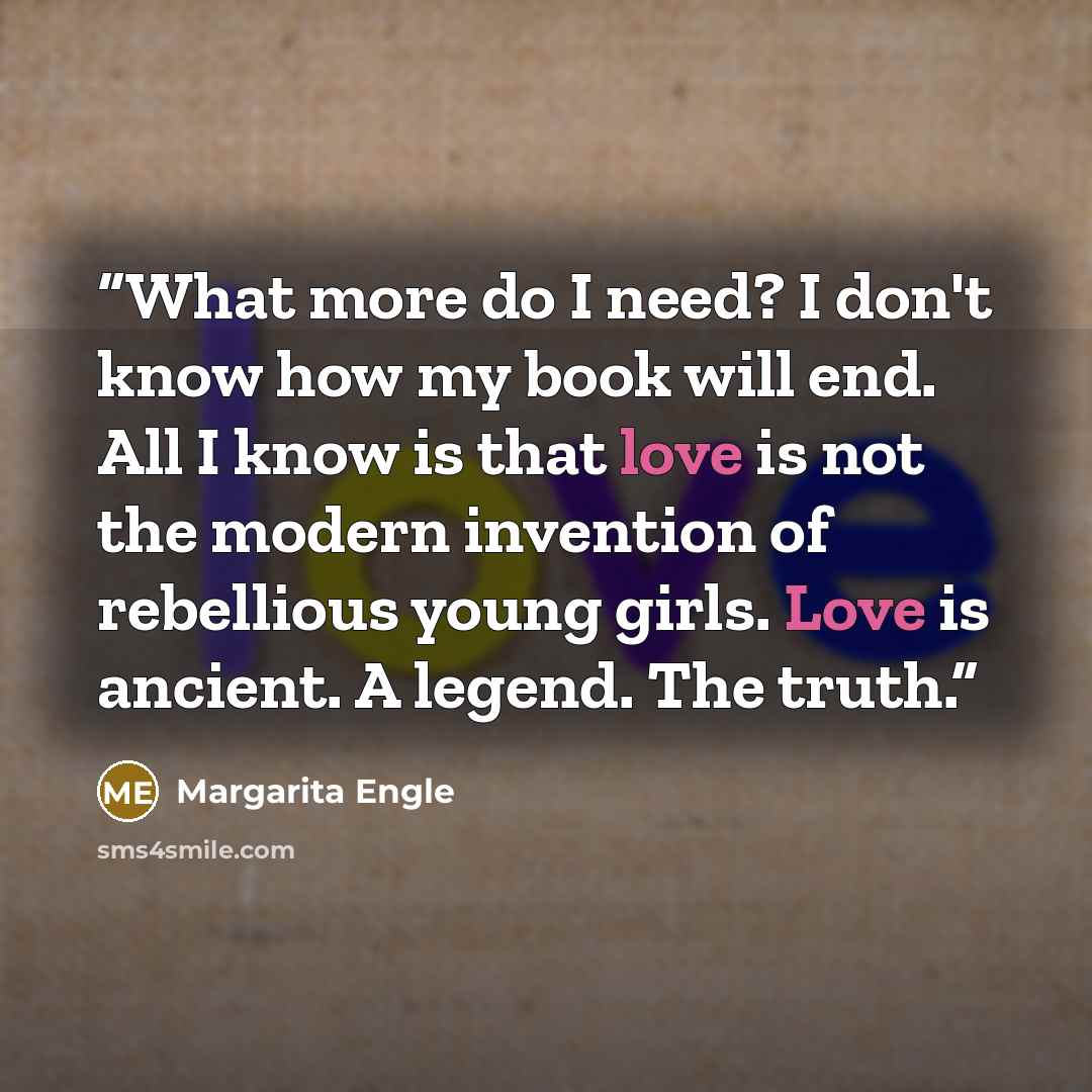 “What more do I need? I don't know how my book will end. All I know is that love is not the modern invention of rebellious young girls. Love is ancient. A legend. The truth.” quote by Margarita Engle