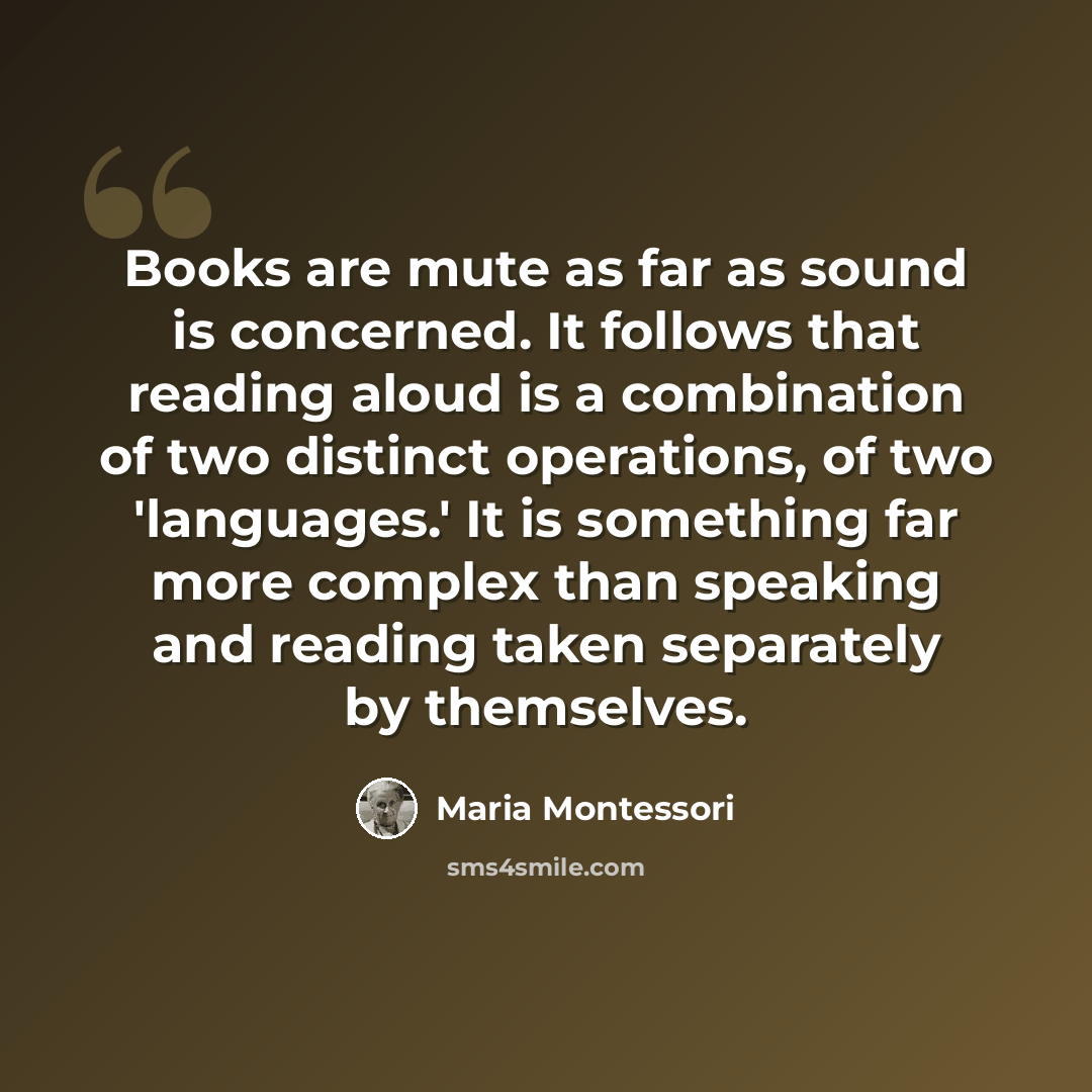 “Books are mute as far as sound is concerned. It follows that reading aloud is a combination of two distinct operations, of two 'languages.' It is something far more complex than speaking and reading taken separately by themselves.” quote by Maria Montessori