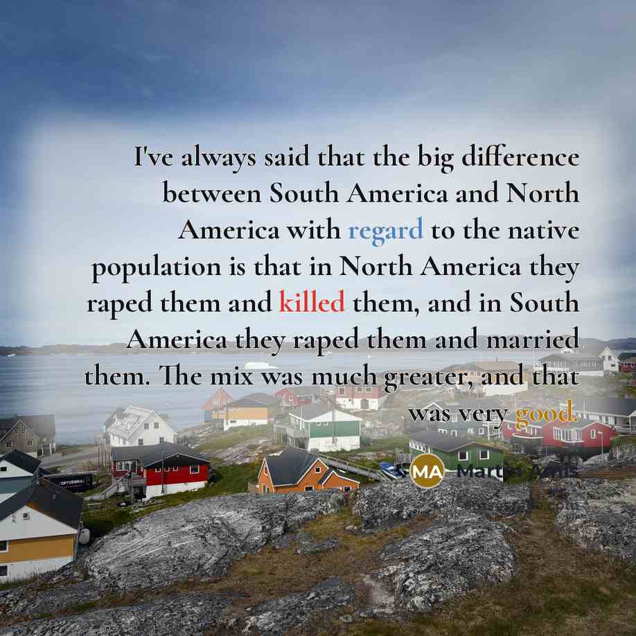 “I've always said that the big difference between South America and North America with regard to the native population is that in North America they raped them and killed them, and in South America they raped them and married them. The mix was much greater, and that was very good.” quote by Martin Amis