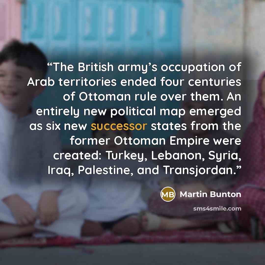 “The British army’s occupation of Arab territories ended four centuries of Ottoman rule over them. An entirely new political map emerged as six new successor states from the former Ottoman Empire were created: Turkey, Lebanon, Syria, Iraq, Palestine, and Transjordan.” quote by Martin Bunton