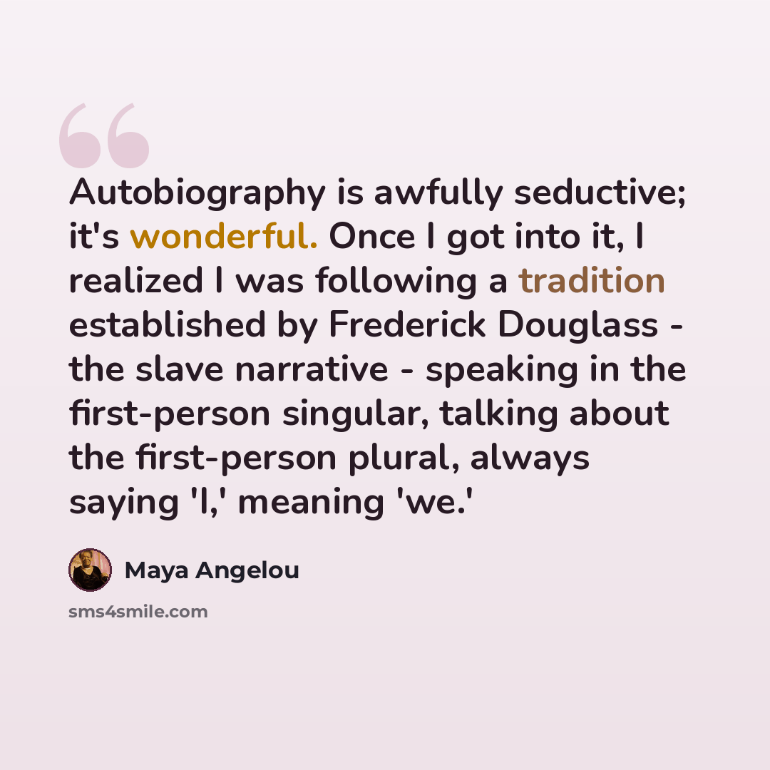 “Autobiography is awfully seductive; it's wonderful. Once I got into it, I realized I was following a tradition established by Frederick Douglass - the slave narrative - speaking in the first-person singular, talking about the first-person plural, always saying 'I,' meaning 'we.'” quote by Maya Angelou