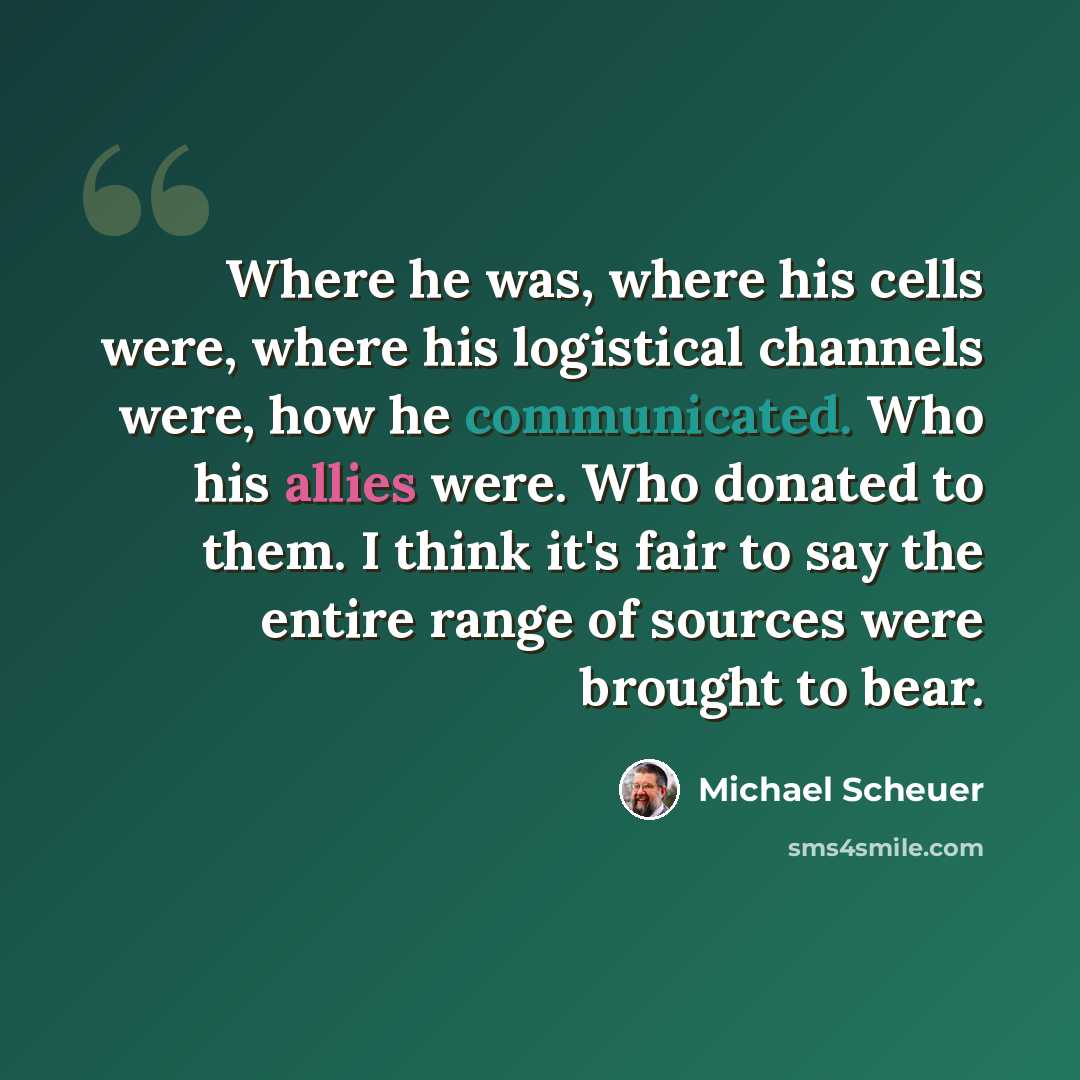“Where he was, where his cells were, where his logistical channels were, how he communicated. Who his allies were. Who donated to them. I think it's fair to say the entire range of sources were brought to bear.” quote by Michael Scheuer