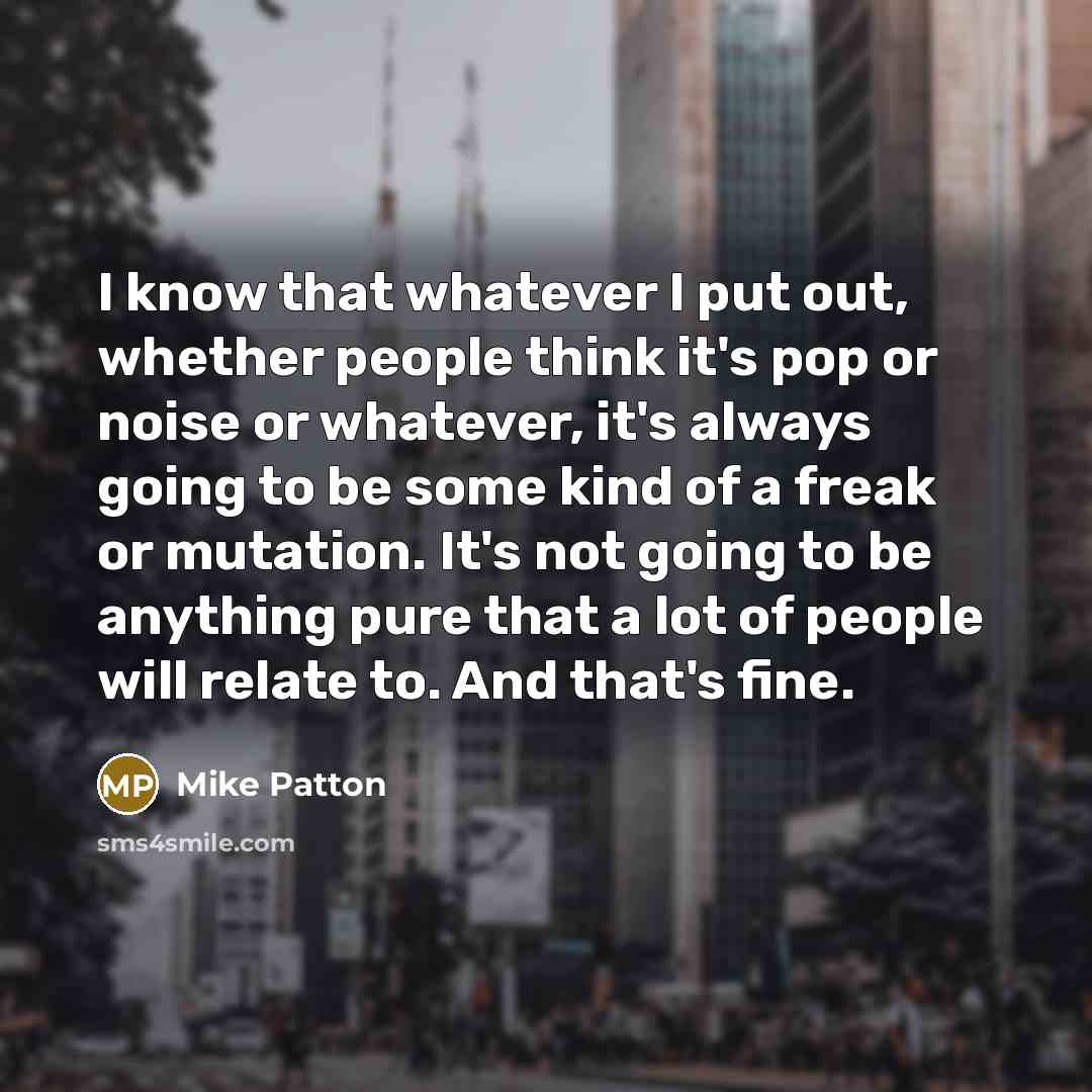 “I know that whatever I put out, whether people think it's pop or noise or whatever, it's always going to be some kind of a freak or mutation. It's not going to be anything pure that a lot of people will relate to. And that's fine.” quote by Mike Patton