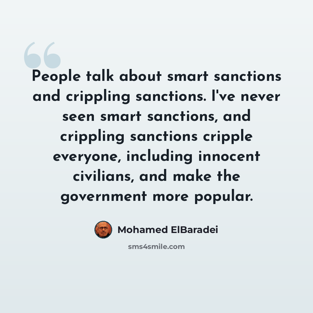 “People talk about smart sanctions and crippling sanctions. I've never seen smart sanctions, and crippling sanctions cripple everyone, including innocent civilians, and make the government more popular.” quote by Mohamed ElBaradei