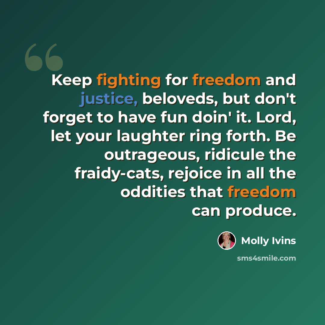 “Keep fighting for freedom and justice, beloveds, but don't forget to have fun doin' it. Lord, let your laughter ring forth. Be outrageous, ridicule the fraidy-cats, rejoice in all the oddities that freedom can produce.” quote by Molly Ivins